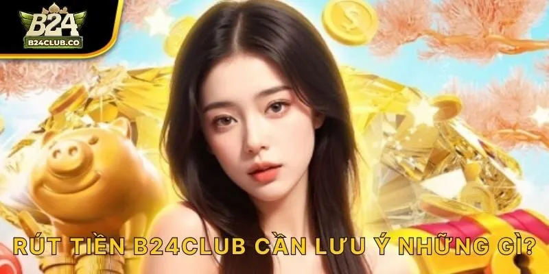 Rút tiền B24CLUB cần lưu ý những gì?